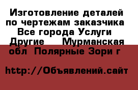 Изготовление деталей по чертежам заказчика - Все города Услуги » Другие   . Мурманская обл.,Полярные Зори г.